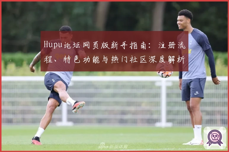 Hupu论坛网页版新手指南：注册流程、特色功能与热门社区深度解析