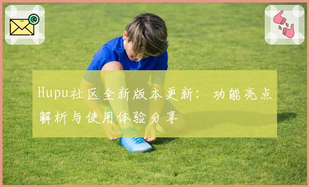 Hupu社区全新版本更新：功能亮点解析与使用体验分享