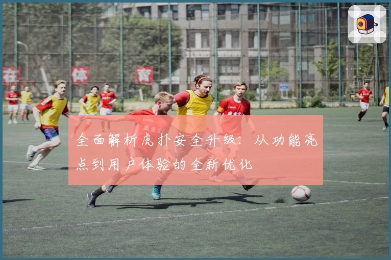 全面解析虎扑安全升级：从功能亮点到用户体验的全新优化