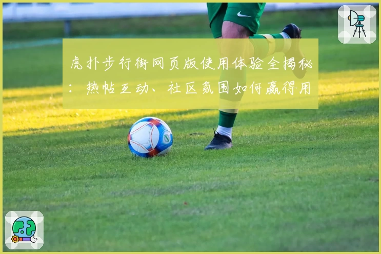 虎扑步行街网页版使用体验全揭秘：热帖互动、社区氛围如何赢得用户青睐？