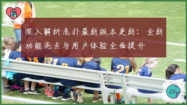 深入解析虎扑最新版本更新：全新功能亮点与用户体验全面提升