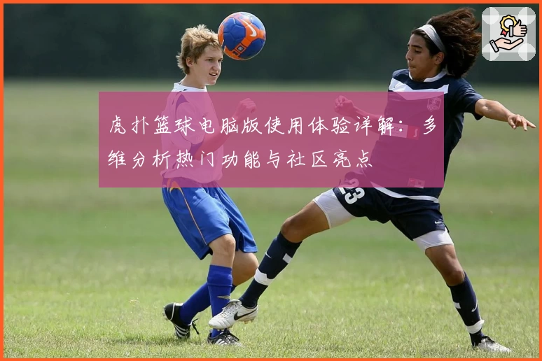虎扑篮球电脑版使用体验详解：多维分析热门功能与社区亮点