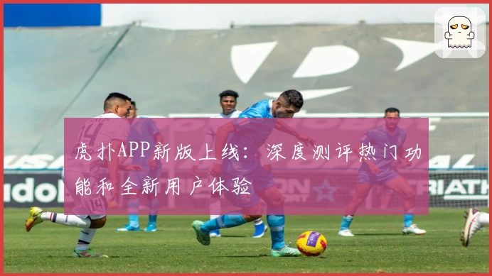 虎扑APP新版上线：深度测评热门功能和全新用户体验