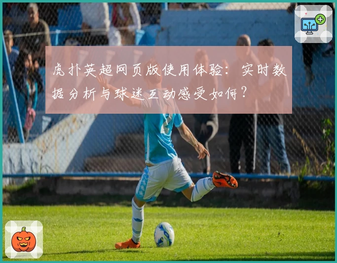 虎扑英超网页版使用体验：实时数据分析与球迷互动感受如何？