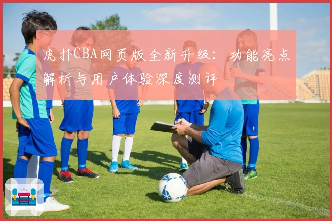 虎扑CBA网页版全新升级：功能亮点解析与用户体验深度测评