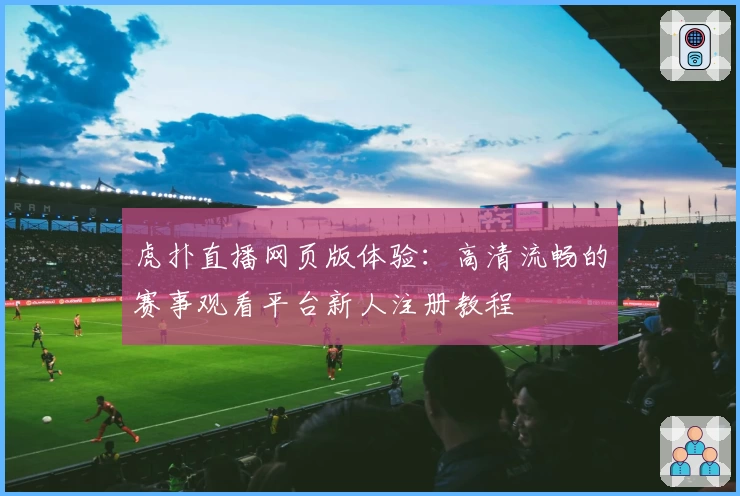 虎扑直播网页版体验：高清流畅的赛事观看平台新人注册教程