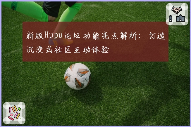 新版Hupu论坛功能亮点解析：打造沉浸式社区互动体验