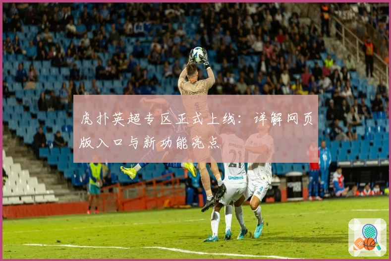 虎扑英超专区正式上线：详解网页版入口与新功能亮点