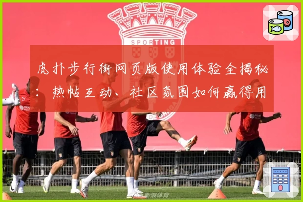 虎扑步行街网页版使用体验全揭秘：热帖互动、社区氛围如何赢得用户青睐？