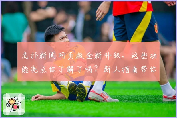 虎扑新闻网页版全新升级，这些功能亮点你了解了吗？新人指南带你极速上手！