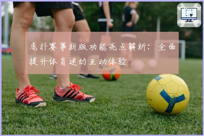 虎扑赛事新版功能亮点解析：全面提升体育迷的互动体验
