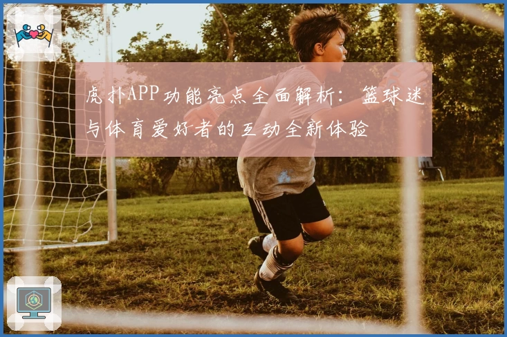 虎扑APP功能亮点全面解析：篮球迷与体育爱好者的互动全新体验