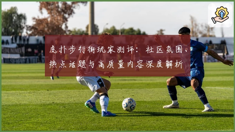 虎扑步行街玩家测评：社区氛围、热点话题与高质量内容深度解析