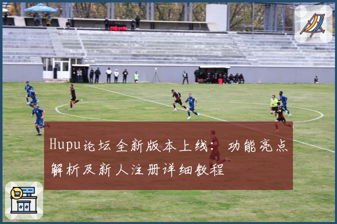 Hupu论坛全新版本上线:功能亮点解析及新人注册详细教程