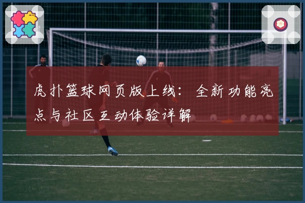 虎扑篮球网页版上线：全新功能亮点与社区互动体验详解