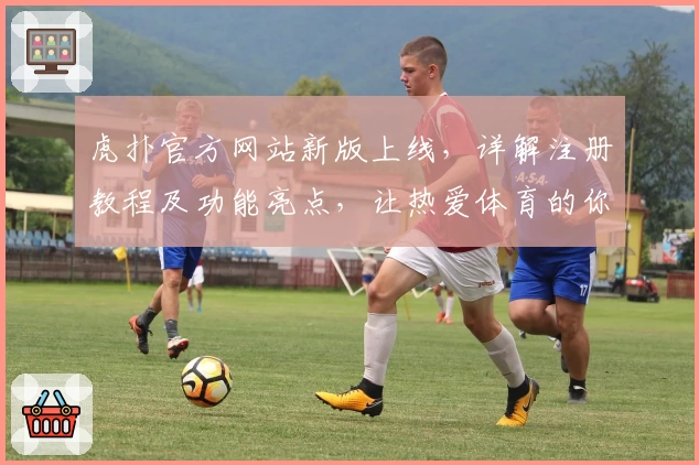 虎扑官方网站新版上线，详解注册教程及功能亮点，让热爱体育的你畅享互动体验