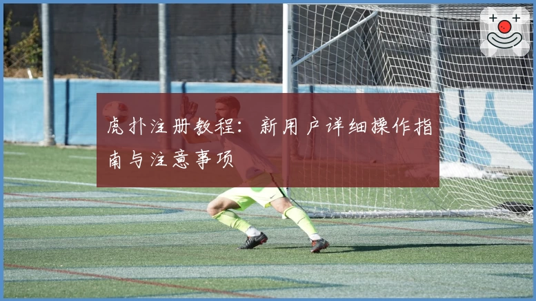 虎扑注册教程：新用户详细操作指南与注意事项