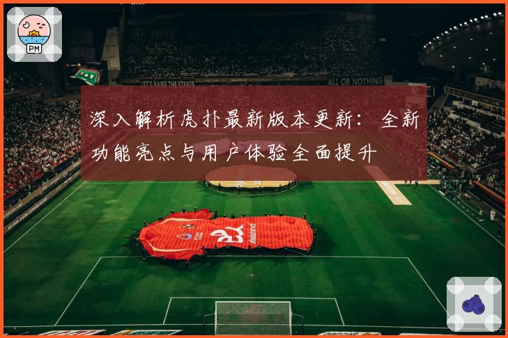深入解析虎扑最新版本更新：全新功能亮点与用户体验全面提升