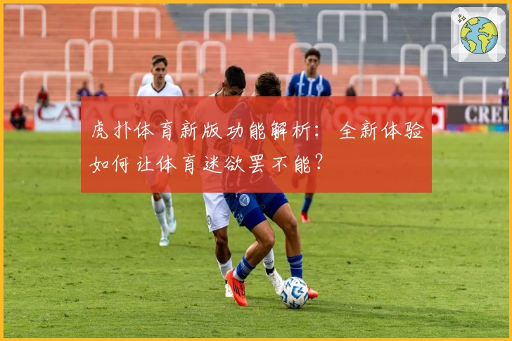 虎扑体育新版功能解析：全新体验如何让体育迷欲罢不能？