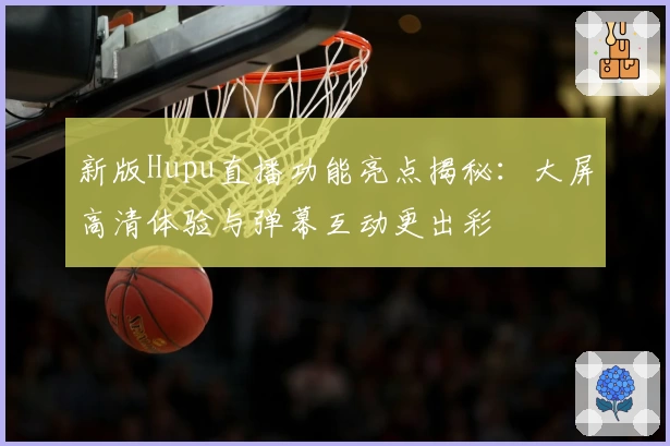 新版Hupu直播功能亮点揭秘：大屏高清体验与弹幕互动更出彩