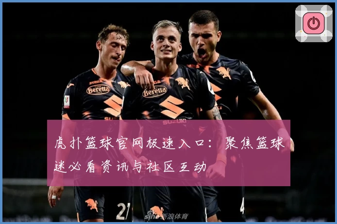 虎扑篮球官网极速入口：聚焦篮球迷必看资讯与社区互动