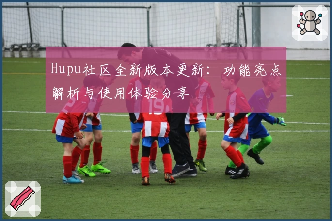 Hupu社区全新版本更新：功能亮点解析与使用体验分享