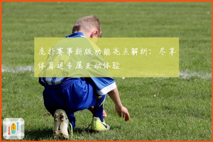 虎扑赛事新版功能亮点解析：尽享体育迷专属互动体验