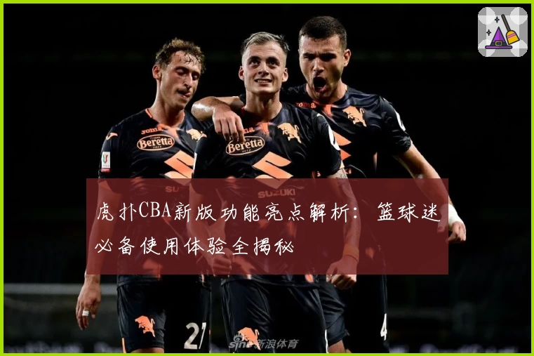虎扑CBA新版功能亮点解析：篮球迷必备使用体验全揭秘