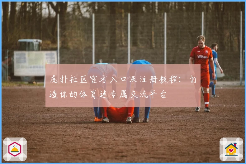 虎扑社区官方入口及注册教程：打造你的体育迷专属交流平台