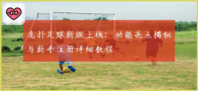虎扑足球新版上线:功能亮点揭秘与新手注册详细教程